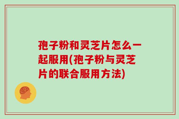 孢子粉和灵芝片怎么一起服用(孢子粉与灵芝片的联合服用方法)