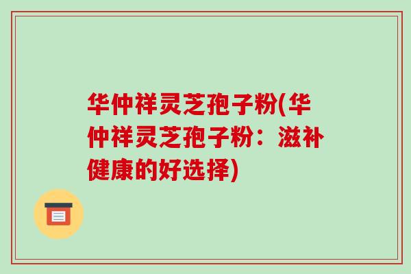 华仲祥灵芝孢子粉(华仲祥灵芝孢子粉:滋补健康的好选择)
