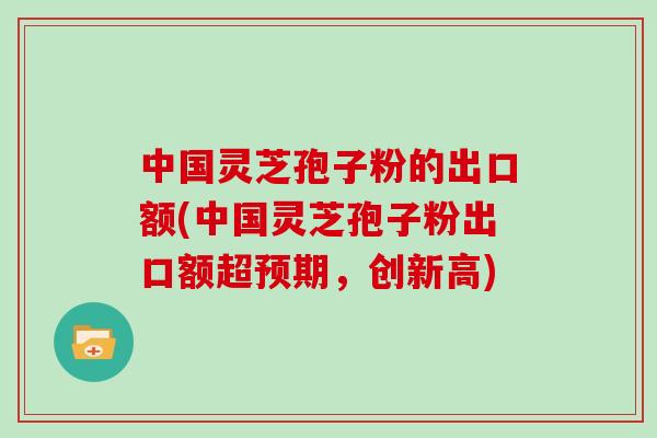 中国灵芝孢子粉的出口额(中国灵芝孢子粉出口额超预期,创新高)