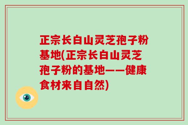 正宗长白山灵芝孢子粉基地(正宗长白山灵芝孢子粉的基地——健康食材来自自然)