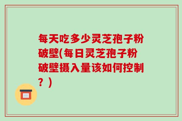 每天吃多少灵芝孢子粉破壁(每日灵芝孢子粉破壁摄入量该如何控制?)