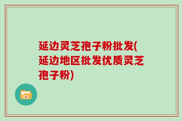 延边灵芝孢子粉批发(延边地区批发优质灵芝孢子粉)