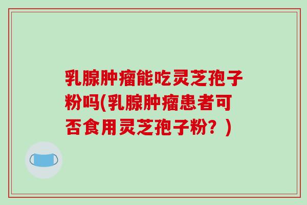 乳腺肿瘤能吃灵芝孢子粉吗(乳腺肿瘤患者可否食用灵芝孢子粉?)