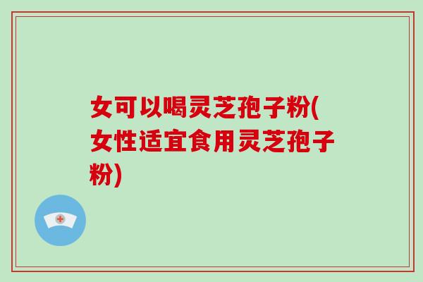 女可以喝灵芝孢子粉(女性适宜食用灵芝孢子粉)