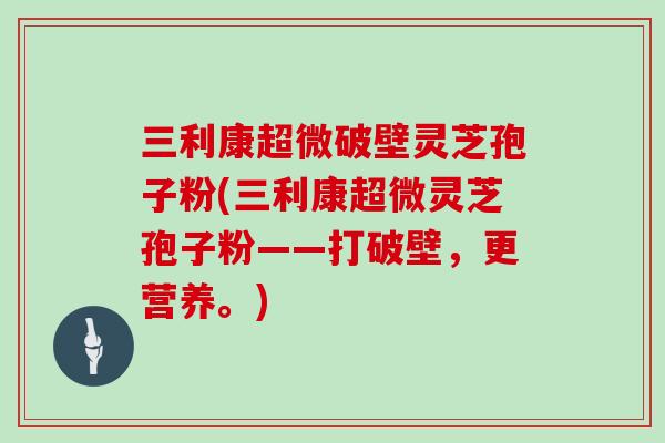 三利康超微破壁灵芝孢子粉(三利康超微灵芝孢子粉——打破壁,更营养。)
