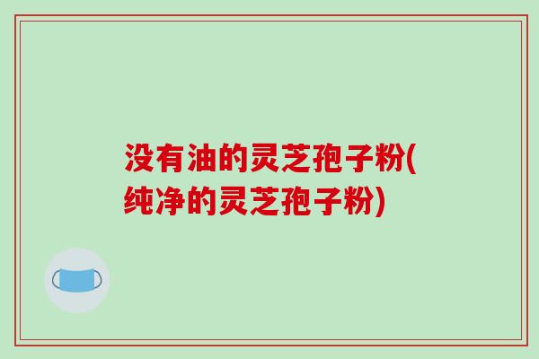 没有油的灵芝孢子粉(纯净的灵芝孢子粉)