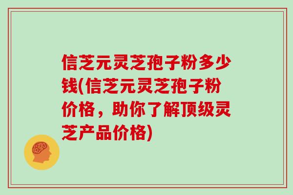 信芝元灵芝孢子粉多少钱(信芝元灵芝孢子粉价格，助你了解顶级灵芝产品价格)