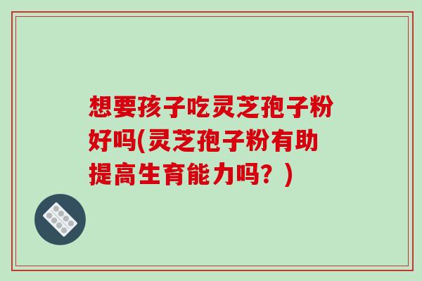 想要孩子吃灵芝孢子粉好吗(灵芝孢子粉有助提高生育能力吗?)