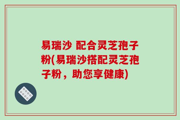 易瑞沙 配合灵芝孢子粉(易瑞沙搭配灵芝孢子粉,助您享健康)
