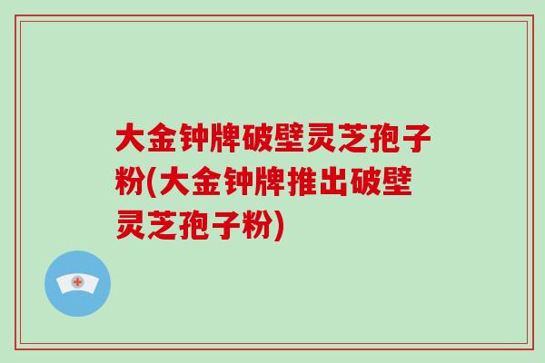 大金钟牌破壁灵芝孢子粉(大金钟牌推出破壁灵芝孢子粉)
