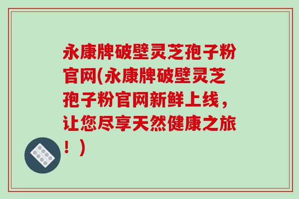 永康牌破壁灵芝孢子粉官网(永康牌破壁灵芝孢子粉官网新鲜上线,让您尽享天然健康之旅!)