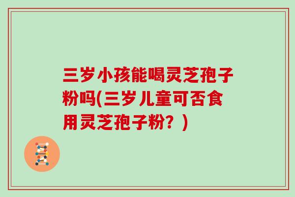 三岁小孩能喝灵芝孢子粉吗(三岁儿童可否食用灵芝孢子粉？)