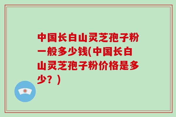 中国长白山灵芝孢子粉一般多少钱(中国长白山灵芝孢子粉价格是多少?)