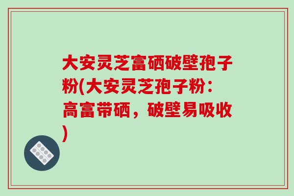 大安灵芝富硒破壁孢子粉(大安灵芝孢子粉：高富带硒，破壁易吸收)