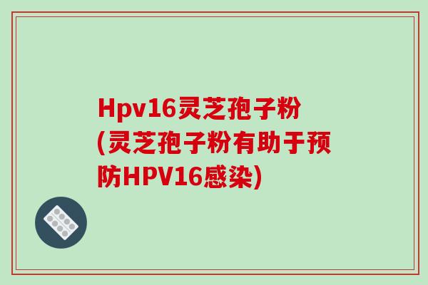 Hpv16灵芝孢子粉(灵芝孢子粉有助于预防HPV16感染)