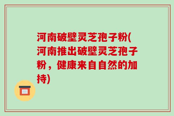 河南破壁灵芝孢子粉(河南推出破壁灵芝孢子粉,健康来自自然的加持)