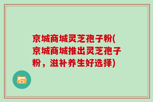 京城商城灵芝孢子粉(京城商城推出灵芝孢子粉,滋补养生好选择)