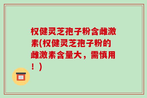 权健灵芝孢子粉含雌激素(权健灵芝孢子粉的雌激素含量大,需慎用!)