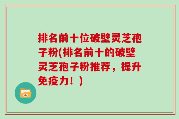 排名前十位破壁灵芝孢子粉(排名前十的破壁灵芝孢子粉推荐,提升免疫力!)
