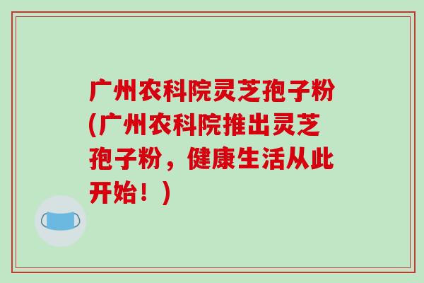 广州农科院灵芝孢子粉(广州农科院推出灵芝孢子粉，健康生活从此开始！)