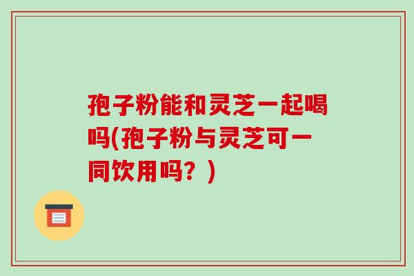 孢子粉能和灵芝一起喝吗(孢子粉与灵芝可一同饮用吗?)