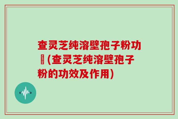 查灵芝纯溶壁孢子粉功効(查灵芝纯溶壁孢子粉的功效及作用)