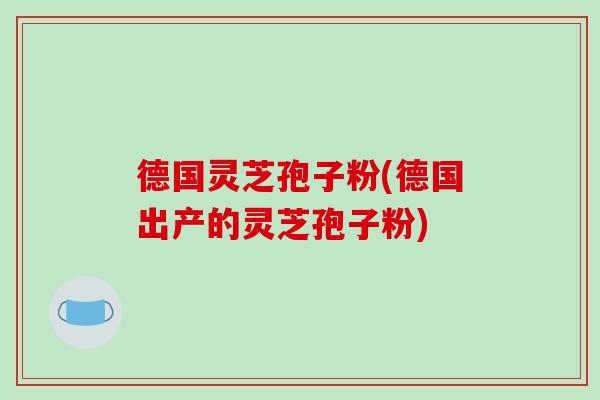 德国灵芝孢子粉(德国出产的灵芝孢子粉)