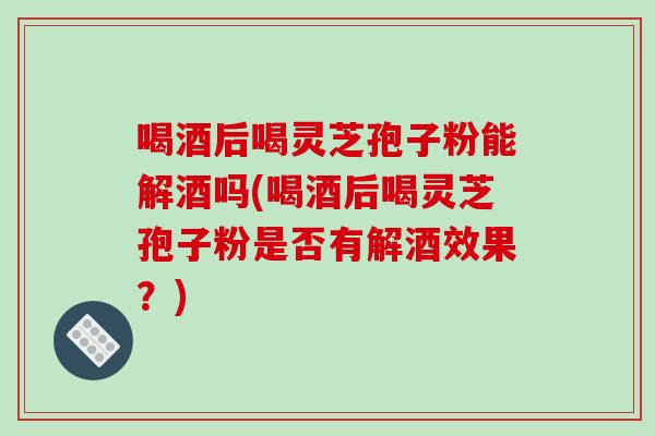 喝酒后喝灵芝孢子粉能解酒吗(喝酒后喝灵芝孢子粉是否有解酒效果?)