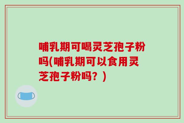 哺乳期可喝灵芝孢子粉吗(哺乳期可以食用灵芝孢子粉吗?)