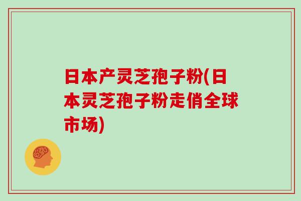 日本产灵芝孢子粉(日本灵芝孢子粉走俏全球市场)