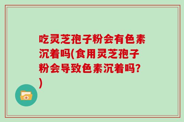 吃灵芝孢子粉会有色素沉着吗(食用灵芝孢子粉会导致色素沉着吗?)