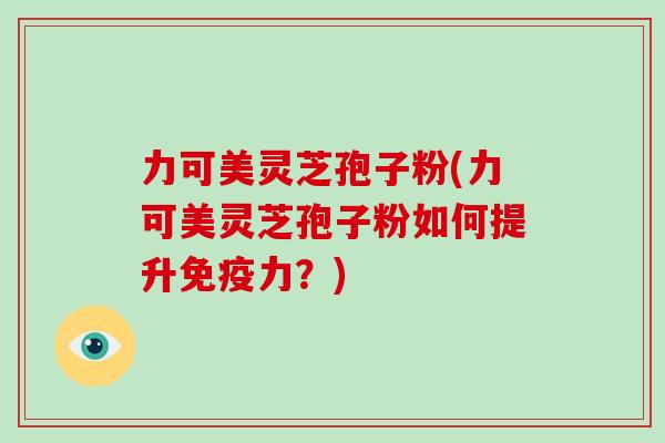 力可美灵芝孢子粉(力可美灵芝孢子粉如何提升免疫力?)
