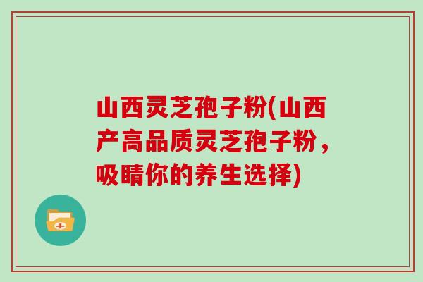 山西灵芝孢子粉(山西产高品质灵芝孢子粉，吸睛你的养生选择)