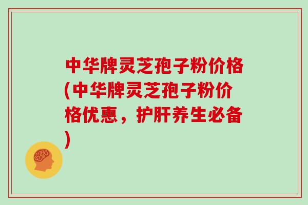中华牌灵芝孢子粉价格(中华牌灵芝孢子粉价格优惠,护肝养生必备)