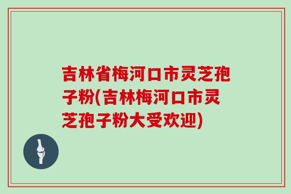 吉林省梅河口市灵芝孢子粉(吉林梅河口市灵芝孢子粉大受欢迎)