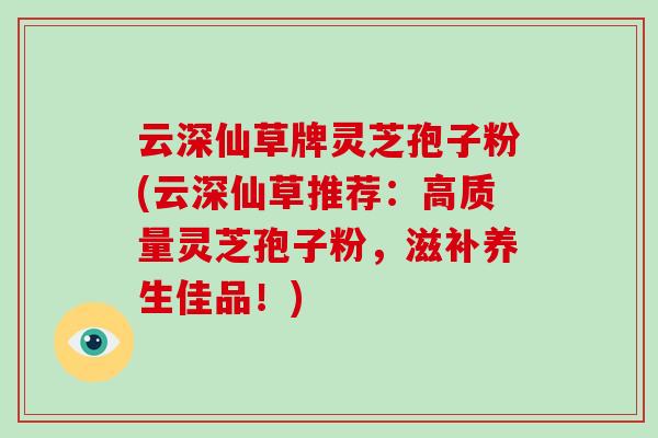 云深仙草牌灵芝孢子粉(云深仙草推荐：高质量灵芝孢子粉，滋补养生佳品！)