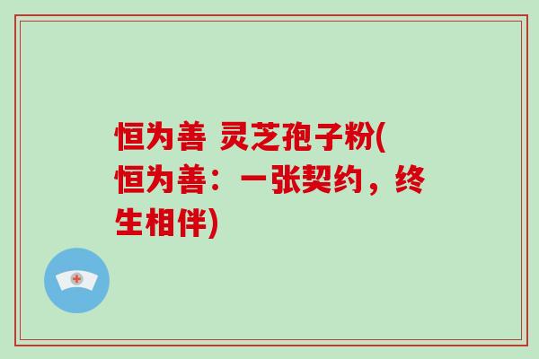 恒为善 灵芝孢子粉(恒为善：一张契约，终生相伴)