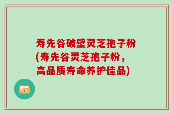 寿先谷破壁灵芝孢子粉(寿先谷灵芝孢子粉,高品质寿命养护佳品)