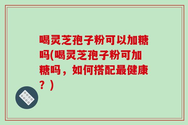 喝灵芝孢子粉可以加糖吗(喝灵芝孢子粉可加糖吗，如何搭配最健康？)