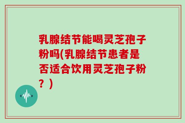 乳腺结节能喝灵芝孢子粉吗(乳腺结节患者是否适合饮用灵芝孢子粉?)