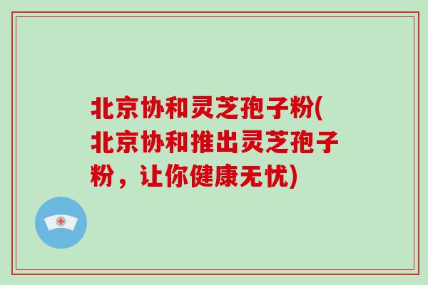 北京协和灵芝孢子粉(北京协和推出灵芝孢子粉,让你健康无忧)
