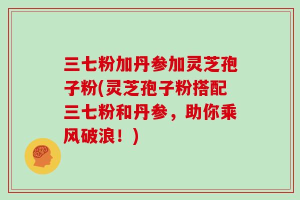 三七粉加丹参加灵芝孢子粉(灵芝孢子粉搭配三七粉和丹参,助你乘风破浪!)