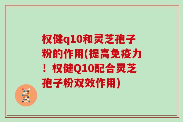 权健q10和灵芝孢子粉的作用(提高免疫力!权健Q10配合灵芝孢子粉双效作用)