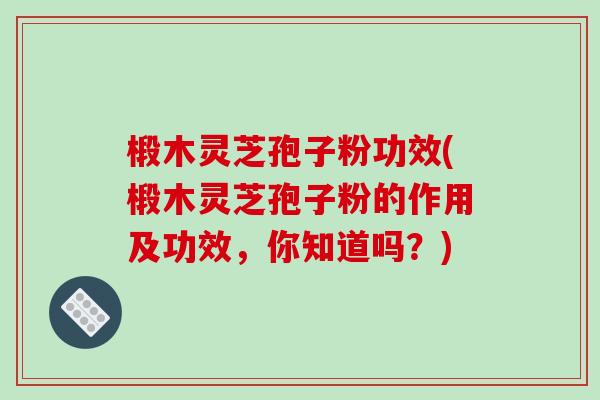 椴木灵芝孢子粉功效(椴木灵芝孢子粉的作用及功效,你知道吗?)