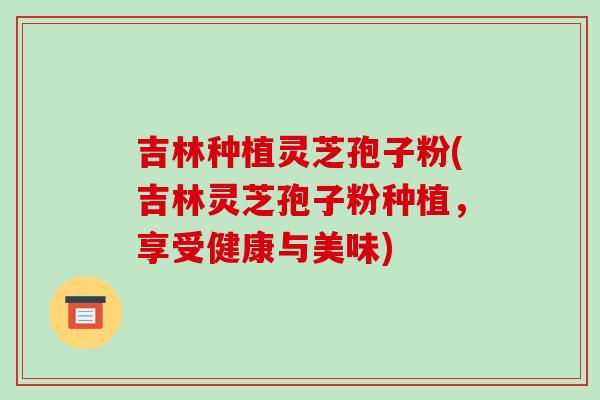 吉林种植灵芝孢子粉(吉林灵芝孢子粉种植,享受健康与美味)