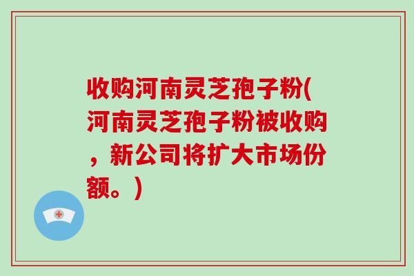 收购河南灵芝孢子粉(河南灵芝孢子粉被收购,新公司将扩大市场份额。)