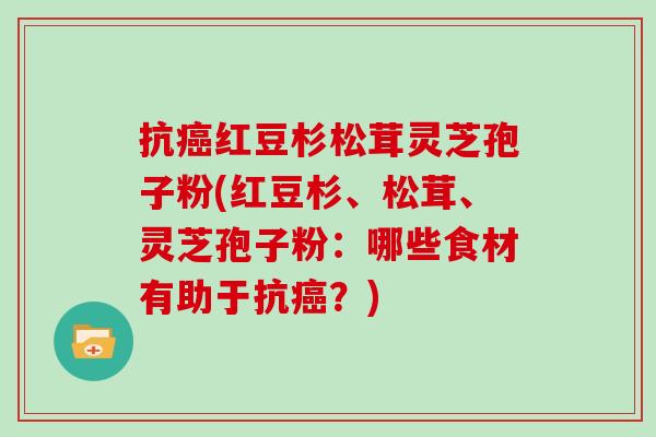 抗癌红豆杉松茸灵芝孢子粉(红豆杉、松茸、灵芝孢子粉：哪些食材有助于抗癌？)