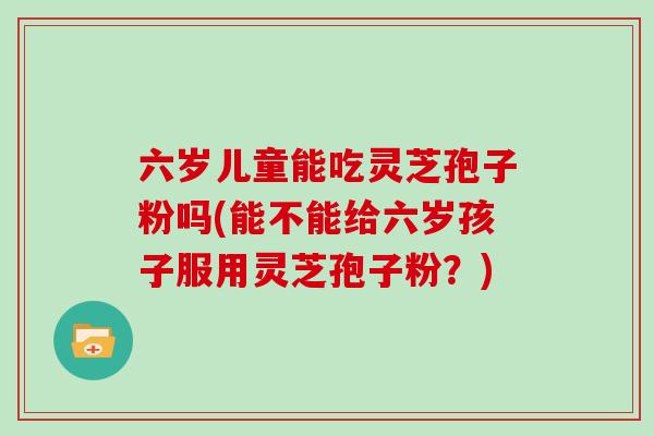 六岁儿童能吃灵芝孢子粉吗(能不能给六岁孩子服用灵芝孢子粉？)