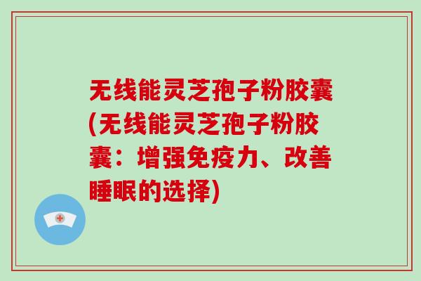 无线能灵芝孢子粉胶囊(无线能灵芝孢子粉胶囊：增强免疫力、改善睡眠的选择)