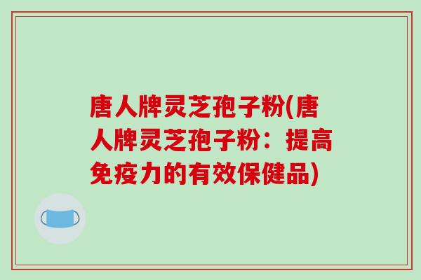 唐人牌灵芝孢子粉(唐人牌灵芝孢子粉:提高免疫力的有效保健品)